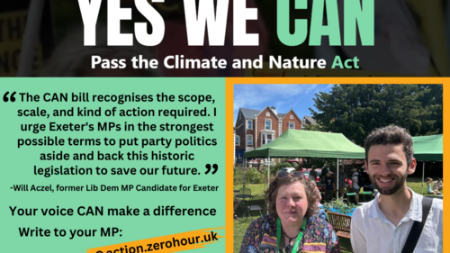 YES WE CAN Pass the Climate and Nature Act. "The CAN bill recognises the scope, scale, and kind of action required. I urge Exeter's MPs in the strongest possible terms to put party politics aside and back this historic legislation to save our future." -Will Aczel, former Lib Dem MP Candidate for Exeter. Your voice CAN make a difference. Write to your MP: action.zerohour.uk