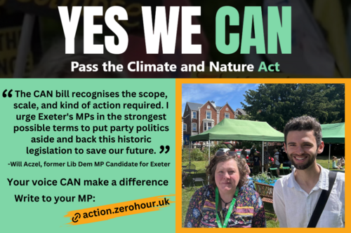 YES WE CAN Pass the Climate and Nature Act. "The CAN bill recognises the scope, scale, and kind of action required. I urge Exeter's MPs in the strongest possible terms to put party politics aside and back this historic legislation to save our future." -Will Aczel, former Lib Dem MP Candidate for Exeter. Your voice CAN make a difference. Write to your MP: action.zerohour.uk