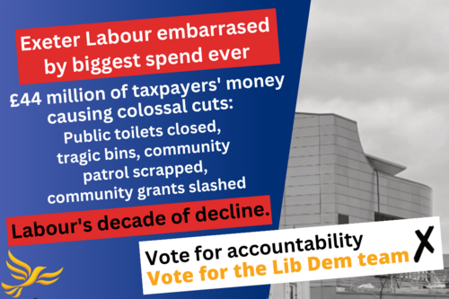 Exeter Labour embarrassed by biggest spend ever. £44 million of taxpayers' money causing colossal cuts: Public toilets closed, tragic bins, community patrol scrapped, community grants slashed. Labour's decade of decline. Vote for accountability Vote for the Lib Dem team. On the right, a grey picture of St Sidwell's Point leisure centre.